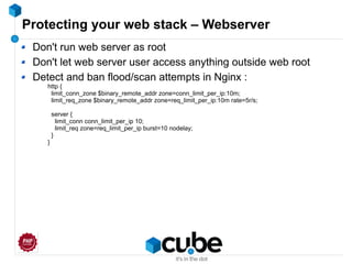 Protecting your web stack – Webserver
Don't run web server as root
Don't let web server user access anything outside web root
Detect and ban flood/scan attempts in Nginx :
http {
limit_conn_zone $binary_remote_addr zone=conn_limit_per_ip:10m;
limit_req_zone $binary_remote_addr zone=req_limit_per_ip:10m rate=5r/s;
server {
limit_conn conn_limit_per_ip 10;
limit_req zone=req_limit_per_ip burst=10 nodelay;
}
}
 