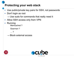 Protecting your web stack
Use public/private key pairs for SSH, not passwords
Don't login as root
→ Use sudo for commands that really need it
Allow SSH access only from VPN
Running
Memcached ?
Gearman ?
… ?
→ Block external access
 