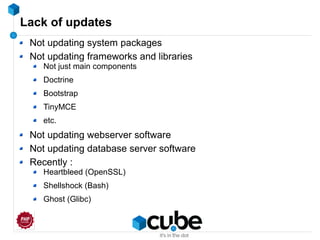 Lack of updates
Not updating system packages
Not updating frameworks and libraries
Not just main components
Doctrine
Bootstrap
TinyMCE
etc.
Not updating webserver software
Not updating database server software
Recently :
Heartbleed (OpenSSL)
Shellshock (Bash)
Ghost (Glibc)
 