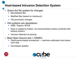 Host-based Intrusion Detection System
Scans the file system for changes
New/deleted files
Modified files (based on checksum)
File permission changes
Old systems are standalone :
AIDE, Tripwire, AFICK
Easy to update by hacker, not recommended (unless combined with
backup system)
Intrusion detection by backup
Best Open Source tool = OSSEC
Client-server-based architecture → real-time notification that hacker
can't stop
Centralized updates
 