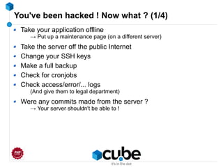 You've been hacked ! Now what ? (1/4)
Take your application offline
→ Put up a maintenance page (on a different server)
Take the server off the public Internet
Change your SSH keys
Make a full backup
Check for cronjobs
Check access/error/... logs
(And give them to legal department)
Were any commits made from the server ?
→ Your server shouldn't be able to !
 