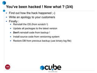 You've been hacked ! Now what ? (3/4)
Find out how the hack happened ;-)
Write an apology to your customers
Finally :
Reinstall the OS (from scratch !)
Update all packages to the latest version
Don't reinstall code from backup !
Install source code from versioning system
Restore DB from previous backup (use binary log file)
 