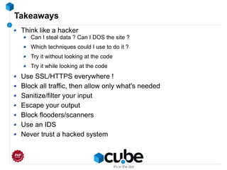 Takeaways
Think like a hacker
Can I steal data ? Can I DOS the site ?
Which techniques could I use to do it ?
Try it without looking at the code
Try it while looking at the code
Use SSL/HTTPS everywhere !
Block all traffic, then allow only what's needed
Sanitize/filter your input
Escape your output
Block flooders/scanners
Use an IDS
Never trust a hacked system
 