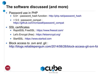 The software discussed (and more)
Password use in PHP
5.5+ : password_hash function : http://php.net/password_hash
< 5.5 : password_compat :
https://github.com/ircmaxell/password_compat
SSL certificates
RapidSSL FreeSSL : https://www.freessl.com/
Let's Encrypt (free) : https://letsencrypt.org/
StartSSL : https://www.startssl.com
Block access to .svn and .git :
http://blogs.reliablepenguin.com/2014/06/26/block-access-git-svn-fol
 