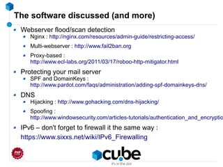 The software discussed (and more)
Webserver flood/scan detection
Nginx : http://nginx.com/resources/admin-guide/restricting-access/
Multi-webserver : http://www.fail2ban.org
Proxy-based :
http://www.ecl-labs.org/2011/03/17/roboo-http-mitigator.html
Protecting your mail server
SPF and DomainKeys :
http://www.pardot.com/faqs/administration/adding-spf-domainkeys-dns/
DNS
Hijacking : http://www.gohacking.com/dns-hijacking/
Spoofing :
http://www.windowsecurity.com/articles-tutorials/authentication_and_encryptio
IPv6 – don't forget to firewall it the same way :
https://www.sixxs.net/wiki/IPv6_Firewalling
 