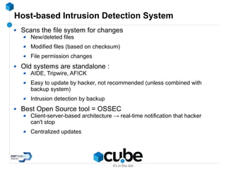 Host-based Intrusion Detection System
Scans the file system for changes
New/deleted files
Modified files (based on checksum)
File permission changes
Old systems are standalone :
AIDE, Tripwire, AFICK
Easy to update by hacker, not recommended (unless combined with
backup system)
Intrusion detection by backup
Best Open Source tool = OSSEC
Client-server-based architecture → real-time notification that hacker
can't stop
Centralized updates
 