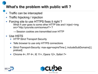 What's the problem with public wifi ?
Traffic can be intercepted
Traffic hijacking / injection
Forcing site to use HTTPS fixes it right ?
What if user goes to some other HTTP site and I inject <img
src=”http://yoursite.com/someurl”> ?
→ Session cookies are transmitted over HTTP
Use HSTS
HTTP Strict Transport Security
Tells browser to use only HTTPS connections
Strict-Transport-Security: max-age=expireTime [; includeSubDomains] [;
preload]
Chrome 4+, FF 4+, IE 11+, Opera 12+, Safari 7+
 