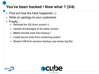 You've been hacked ! Now what ? (3/4)
Find out how the hack happened ;-)
Write an apology to your customers
Finally :
Reinstall the OS (from scratch !)
Update all packages to the latest version
Don't reinstall code from backup !
Install source code from versioning system
Restore DB from previous backup (use binary log file)
 