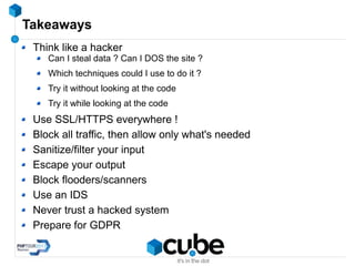 Takeaways
Think like a hacker
Can I steal data ? Can I DOS the site ?
Which techniques could I use to do it ?
Try it without looking at the code
Try it while looking at the code
Use SSL/HTTPS everywhere !
Block all traffic, then allow only what's needed
Sanitize/filter your input
Escape your output
Block flooders/scanners
Use an IDS
Never trust a hacked system
Prepare for GDPR
 