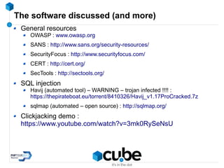 The software discussed (and more)
General resources
OWASP : www.owasp.org
SANS : http://www.sans.org/security-resources/
SecurityFocus : http://www.securityfocus.com/
CERT : http://cert.org/
SecTools : http://sectools.org/
SQL injection
Havij (automated tool) – WARNING – trojan infected !!!! :
https://thepirateboat.eu/torrent/8410326/Havij_v1.17ProCracked.7z
sqlmap (automated – open source) : http://sqlmap.org/
Clickjacking demo :
https://www.youtube.com/watch?v=3mk0RySeNsU
 
