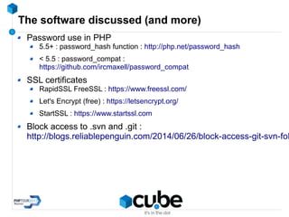 The software discussed (and more)
Password use in PHP
5.5+ : password_hash function : http://php.net/password_hash
< 5.5 : password_compat :
https://github.com/ircmaxell/password_compat
SSL certificates
RapidSSL FreeSSL : https://www.freessl.com/
Let's Encrypt (free) : https://letsencrypt.org/
StartSSL : https://www.startssl.com
Block access to .svn and .git :
http://blogs.reliablepenguin.com/2014/06/26/block-access-git-svn-fol
 