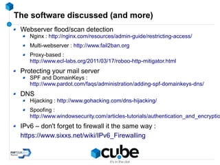 The software discussed (and more)
Webserver flood/scan detection
Nginx : http://nginx.com/resources/admin-guide/restricting-access/
Multi-webserver : http://www.fail2ban.org
Proxy-based :
http://www.ecl-labs.org/2011/03/17/roboo-http-mitigator.html
Protecting your mail server
SPF and DomainKeys :
http://www.pardot.com/faqs/administration/adding-spf-domainkeys-dns/
DNS
Hijacking : http://www.gohacking.com/dns-hijacking/
Spoofing :
http://www.windowsecurity.com/articles-tutorials/authentication_and_encryptio
IPv6 – don't forget to firewall it the same way :
https://www.sixxs.net/wiki/IPv6_Firewalling
 