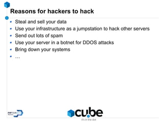 Reasons for hackers to hack
Steal and sell your data
Use your infrastructure as a jumpstation to hack other servers
Send out lots of spam
Use your server in a botnet for DDOS attacks
Bring down your systems
…
 