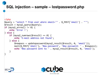 SQL injection – sample – lostpassword.php
<?php
$query = "select * from user where email='" . $_POST['email'] . "'";
$result = mysql_query($query);
if (mysql_errno() != 0) {
echo 'Error !';
} else {
if (mysql_numrows($result) == 0) {
echo 'E-mail address not found';
} else {
$newpass = updatepassword(mysql_result($result, 0, 'email'));
mail($_POST['email'], 'New password', 'New password: ' . $newpass);
echo 'New password sent to ' . mysql_result($result, 0, 'email');
}
}
 