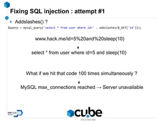 Fixing SQL injection : attempt #1
Addslashes() ?
$query = mysql_query('select * from user where id=' . addslashes($_GET['id']));
www.hack.me/id=5%20and%20sleep(10)
select * from user where id=5 and sleep(10)
What if we hit that code 100 times simultaneously ?
MySQL max_connections reached → Server unavailable
 