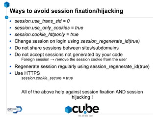 Ways to avoid session fixation/hijacking
session.use_trans_sid = 0
session.use_only_cookies = true
session.cookie_httponly = true
Change session on login using session_regenerate_id(true)
Do not share sessions between sites/subdomains
Do not accept sessions not generated by your code
Foreign session → remove the session cookie from the user
Regenerate session regularly using session_regenerate_id(true)
Use HTTPS
session.cookie_secure = true
All of the above help against session fixation AND session
hijacking !
 