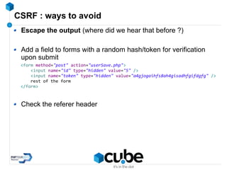 CSRF : ways to avoid
Escape the output (where did we hear that before ?)
Add a field to forms with a random hash/token for verification
upon submit
Check the referer header
<form method="post" action="userSave.php">
<input name="id" type="hidden" value="5" />
<input name="token" type="hidden" value="a4gjogaihfs8ah4gisadhfgifdgfg" />
rest of the form
</form>
 