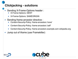 Clickjacking - solutions
Sending X-Frame-Options header :
X-Frame-Options: DENY
X-Frame-Options: SAMEORIGIN
Sending frame-ancestor directive :
Content-Security-Policy: frame-ancestors 'none'
Content-Security-Policy: frame-ancestors 'self'
Content-Security-Policy: frame-ancestors example.com wikipedia.org
Jump out of iframe (use Framekiller)
 