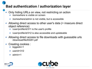 Bad authentication / authorization layer
Only hiding URLs on view, not restricting on action
/somewhere is visible on screen
/somewhere/admin is not visible, but is accessible
Allowing direct access to other user's data (= insecure direct
object reference)
/user/profile/id/311 is the user's profile
/user/profile/id/312 is also accessible and updateable
Allowing direct access to file downloads with guessable urls
/download/file/83291.pdf
Creating cookies :
loggedin=1
userid=312
admin=1
 