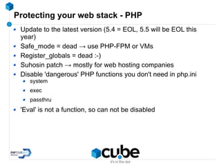 Protecting your web stack - PHP
Update to the latest version (5.4 = EOL, 5.5 will be EOL this
year)
Safe_mode = dead → use PHP-FPM or VMs
Register_globals = dead :-)
Suhosin patch → mostly for web hosting companies
Disable 'dangerous' PHP functions you don't need in php.ini
system
exec
passthru
'Eval' is not a function, so can not be disabled
 