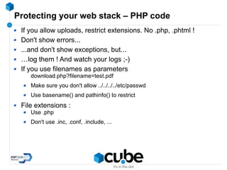Protecting your web stack – PHP code
If you allow uploads, restrict extensions. No .php, .phtml !
Don't show errors...
...and don't show exceptions, but...
…log them ! And watch your logs ;-)
If you use filenames as parameters
download.php?filename=test.pdf
Make sure you don't allow ../../../../etc/passwd
Use basename() and pathinfo() to restrict
File extensions :
Use .php
Don't use .inc, .conf, .include, ...
 