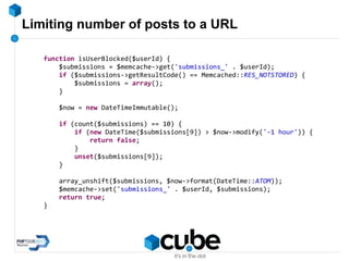 Limiting number of posts to a URL
function isUserBlocked($userId) {
$submissions = $memcache->get('submissions_' . $userId);
if ($submissions->getResultCode() == Memcached::RES_NOTSTORED) {
$submissions = array();
}
$now = new DateTimeImmutable();
if (count($submissions) == 10) {
if (new DateTime($submissions[9]) > $now->modify('-1 hour')) {
return false;
}
unset($submissions[9]);
}
array_unshift($submissions, $now->format(DateTime::ATOM));
$memcache->set('submissions_' . $userId, $submissions);
return true;
}
 