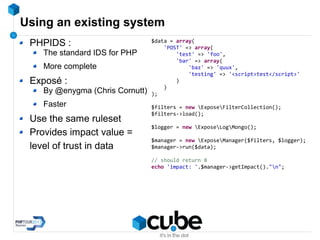 Using an existing system
PHPIDS :
The standard IDS for PHP
More complete
Exposé :
By @enygma (Chris Cornutt)
Faster
Use the same ruleset
Provides impact value =
level of trust in data
$data = array(
'POST' => array(
'test' => 'foo',
'bar' => array(
'baz' => 'quux',
'testing' => '<script>test</script>'
)
)
);
$filters = new ExposeFilterCollection();
$filters->load();
$logger = new ExposeLogMongo();
$manager = new ExposeManager($filters, $logger);
$manager->run($data);
// should return 8
echo 'impact: '.$manager->getImpact()."n";
 