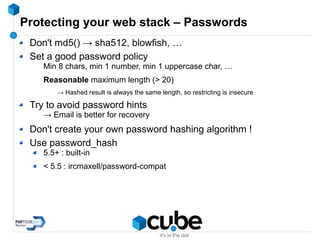 Protecting your web stack – Passwords
Don't md5() → sha512, blowfish, …
Set a good password policy
Min 8 chars, min 1 number, min 1 uppercase char, …
Reasonable maximum length (> 20)
→ Hashed result is always the same length, so restricting is insecure
Try to avoid password hints
→ Email is better for recovery
Don't create your own password hashing algorithm !
Use password_hash
5.5+ : built-in
< 5.5 : ircmaxell/password-compat
 