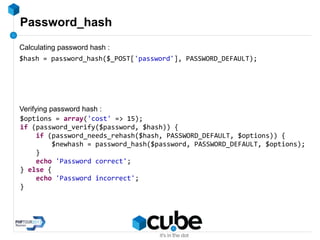Password_hash
$hash = password_hash($_POST['password'], PASSWORD_DEFAULT);
$options = array('cost' => 15);
if (password_verify($password, $hash)) {
if (password_needs_rehash($hash, PASSWORD_DEFAULT, $options)) {
$newhash = password_hash($password, PASSWORD_DEFAULT, $options);
}
echo 'Password correct';
} else {
echo 'Password incorrect';
}
Calculating password hash :
Verifying password hash :
 