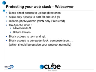 Protecting your web stack – Webserver
Block direct access to upload directories
Allow only access to port 80 and 443 (!)
Disable phpMyAdmin (VPN only if required)
On Apache don't :
AllowOverride All
Options Indexes
Block access to .svn and .git
Block access to composer.lock, composer.json, …
(which should be outside your webroot normally)
 