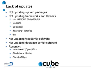 Lack of updates
Not updating system packages
Not updating frameworks and libraries
Not just main components
Doctrine
Bootstrap
Javascript libraries
etc.
Not updating webserver software
Not updating database server software
Recently :
Heartbleed (OpenSSL)
Shellshock (Bash)
Ghost (Glibc)
 
