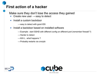 First action of a hacker
Make sure they don't lose the access they gained
Create new user → easy to detect
Install a custom backdoor
→ easy to detect with good IDS
Install a backdoor based on installed software
→ Example : start SSHD with different config on different port (remember firewall ?)
→ Harder to detect
→ Kill it... what happens ?
→ Probably restarts via cronjob
 