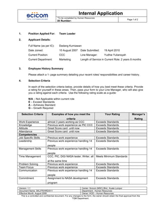 Internal Application
                                         *To be completed by Human Resources
                                                                                                                    Page 1 of 2
                                         IA Number:



1.        Position Applied For:            Team Leader

2.        Applicant Details:

          Full Name (as per IC):           Dadang Kurniawan
          Date Joined:                     10 August 2007         Date Submitted:          19 April 2010
          Current Position:                CCC                    Line Manager:            Yudhie Yuliansyah
          Current Department:              Marketing              Length of Service in Current Role: 2 years 8 months


3.        Employee History Summary

          Please attach a 1- page summary detailing your recent roles/ responsibilities and career history.

4.        Selection Criteria

          In each of the selection criteria below, provide details of how you best meet these criteria. Provide
          a rating for yourself in these areas. Then, pass your form to your Line Manager, who will also give
          you a rating against each criteria. Use the following rating scale as a guide:

          N/A – Not Applicable within current role
          E – Exceed Standards
          A – Achieves Standard
          G – Growth Required

     Selection Criteria            Examples of how you meet the                             Your Rating                  Manager’s
                                              criteria                                                                      Rating
Work Experience               almost 3 years working as CCC                       Exceeds Standards
Knowledge                     Previous work experience as PIC CCC                 Exceeds Standards
Attitude                      Great Score card until now                          Exceeds Standards
Attendance                    Great Score card until now                          Exceeds Standards
Competencies
Job Specific Skills           Previous work experience                            Exceeds Standards
Leadership                    Previous work experience handling 14                Exceeds Standards
                              people
Management Skills             Previous work experience handling 14                Exceeds Standards
                              people
Time Management               CCC, PIC, DiGi NASA tester, Writer, all             Meets Minimum Standards
                              at the same time
Problem Solving               Previous work experience                            Exceeds Standards
Team Focus                    Previous work experience                            Exceeds Standards
Communication                 Previous work experience handling 14                Exceeds Standards
                              people
Commitment                    Assignment to NASA development                      Exceeds Standards
                              program

Version: 1.1                                                       Center: Scicom (MSC) Bhd., Kuala Lumpur
Document Name: SKL/FR/HRD/011                                      Department: Human Resources
Effective Month: August 2006                                       Owner: HOD – Human Resources
  This is a controlled and confidential document. For any changes to the form, the owner should obtain the final approval from the
                                                         TQM Department.
 