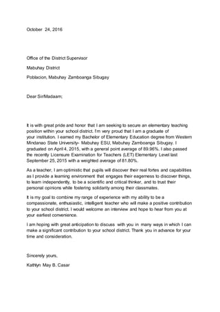 October 24, 2016
Office of the District Supervisor
Mabuhay District
Poblacion, Mabuhay Zamboanga Sibugay
Dear Sir/Madaam;
It is with great pride and honor that I am seeking to secure an elementary teaching
position within your school district. I’m very proud that I am a graduate of
your institution. I earned my Bachelor of Elementary Education degree from Western
Mindanao State University- Mabuhay ESU, Mabuhay Zamboanga Sibugay. I
graduated on April 4, 2015, with a general point average of 89.96%. I also passed
the recently Licensure Examination for Teachers (LET) Elementary Level last
September 25, 2015 with a weighted average of 81.80%.
As a teacher, I am optimistic that pupils will discover their real fortes and capabilities
as I provide a learning environment that engages their eagerness to discover things,
to learn independently, to be a scientific and critical thinker, and to trust their
personal opinions while fostering solidarity among their classmates.
It is my goal to combine my range of experience with my ability to be a
compassionate, enthusiastic, intelligent teacher who will make a positive contribution
to your school district. I would welcome an interview and hope to hear from you at
your earliest convenience.
I am hoping with great anticipation to discuss with you in many ways in which I can
make a significant contribution to your school district. Thank you in advance for your
time and consideration.
Sincerely yours,
Kathlyn May B. Casar
 