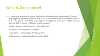 What is Game sense?
 A game sense approach focuses on building and developing game and sport skills through
playing games. Sports involve skills such as tactics, decision-making and problem solving, as
well as the specific skills of that game. A game sense approach allows your child the chance to
develop skills in a range of different games, including:
- Invasion Games – including soccer, rugby, basketball
- Net games – including tennis, volleyball
- Target games – including golf, bowling, archery
- Striking games – including cricket, baseball, softball
 