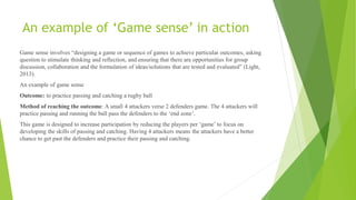 An example of ‘Game sense’ in action
Game sense involves “designing a game or sequence of games to achieve particular outcomes, asking
question to stimulate thinking and reflection, and ensuring that there are opportunities for group
discussion, collaboration and the formulation of ideas/solutions that are tested and evaluated” (Light,
2013).
An example of game sense
Outcome: to practice passing and catching a rugby ball
Method of reaching the outcome: A small 4 attackers verse 2 defenders game. The 4 attackers will
practice passing and running the ball pass the defenders to the ‘end zone’.
This game is designed to increase participation by reducing the players per ‘game’ to focus on
developing the skills of passing and catching. Having 4 attackers means the attackers have a better
chance to get past the defenders and practice their passing and catching.
 
