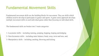 Fundamental Movement Skills
Fundamental movement skills are the building blocks for movement. They are skills which
children need to develop to participate in games and sports. A game sense approach develops
multiple movement skills in each individual game rather than focusing on individual skills.
The fundamental skills are broken into 3 main categories:
1- Locomotor skills – including running, jumping, hopping, leaping and dodging
2- Non-locomotor skills – including static balance, bend, sway, twist and turn, and;
3- Manipulative skills – including catching, throwing and kicking
 