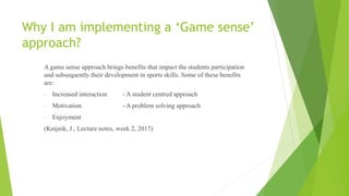Why I am implementing a ‘Game sense’
approach?
A game sense approach brings benefits that impact the students participation
and subsequently their development in sports skills. Some of these benefits
are:
- Increased interaction - A student centred approach
- Motivation - A problem solving approach
- Enjoyment
(Knijnik, J., Lecture notes, week 2, 2017)
 