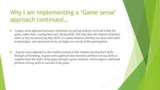 Why I am implementing a ‘Game sense’
approach continued…
 A game sense approach increases interaction by getting students involved within the
game, rather than ‘waiting their turn’ during drills. Not only does this help develop their
skills as they are practicing their skills in a game situation, but they are more motivated
to participate, and enjoyment levels are higher as a result of this participation.
 A game sense approach is also student centred in that students develop their skills
through self-learning. A game sense approach also increases problem solving skills as
students learn the skills of the game through a game situation, which requires additional
problem solving skills to succeed in the game.
 