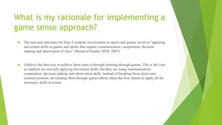 What is my rationale for implementing a
game sense approach?
 The aim and outcomes for Year 5 students involvement in sports and games involves “applying
movement skills in games and sports that require communication, cooperation, decision
making and observation of rules” (Board of Studies NSW, 2007).
 I believe the best way to achieve these aims is through learning through games. This is the case
as students are not only applying movement skills, but they are using communication,
cooperation, decision making and observation skills. Instead of breaking these down into
isolated sessions, developing them through games allows them the best chance to apply all the
necessary skills in action.
 