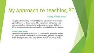 My Approach to teaching PE
Using ‘Game Sense’
My approach to teaching your child Physical Education will involve the
approach known as ‘Game sense’. This presentation will explain what
game sense is, how it relates to the fundamental movement skills, why I
will be implementing this approach and my rationale behind this decision.
What is Game Sense?
Game sense uses games as the focus of a session that “places the student
in a game situation where tactics, decision-making, problem solving and
skill is developed at the same time” (Webb, Pearson & Forrest, 2006).
 