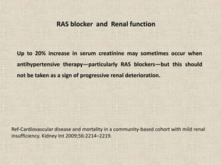 Up to 20% increase in serum creatinine may sometimes occur when
antihypertensive therapy—particularly RAS blockers—but this should
not be taken as a sign of progressive renal deterioration.
Ref-Cardiovascular disease and mortality in a community-based cohort with mild renal
insufficiency. Kidney Int 2009;56:2214–2219.
RAS blocker and Renal function
 