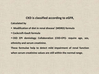 CKD is classified according to eGFR,
Calculated by
 Modification of diet in renal disease’ (MDRD) formula
 Cockcroft-Gault formula
 CKD EPI demiology Collaboration (CKD-EPI)- require age, sex,
ethnicity and serum creatinine.
These formulae help to detect mild impairment of renal function
when serum creatinine values are still within the normal range.
 