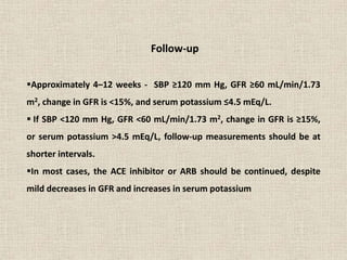 Follow-up
Approximately 4–12 weeks - SBP ≥120 mm Hg, GFR ≥60 mL/min/1.73
m2, change in GFR is <15%, and serum potassium ≤4.5 mEq/L.
 If SBP <120 mm Hg, GFR <60 mL/min/1.73 m2, change in GFR is ≥15%,
or serum potassium >4.5 mEq/L, follow-up measurements should be at
shorter intervals.
In most cases, the ACE inhibitor or ARB should be continued, despite
mild decreases in GFR and increases in serum potassium
 