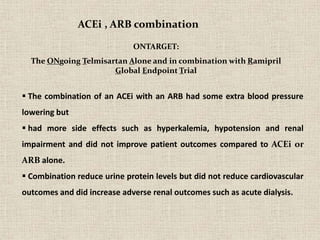  The combination of an ACEi with an ARB had some extra blood pressure
lowering but
 had more side effects such as hyperkalemia, hypotension and renal
impairment and did not improve patient outcomes compared to ACEi or
ARB alone.
 Combination reduce urine protein levels but did not reduce cardiovascular
outcomes and did increase adverse renal outcomes such as acute dialysis.
ACEi , ARB combination
ONTARGET:
The ONgoing Telmisartan Alone and in combination with Ramipril
Global Endpoint Trial
 