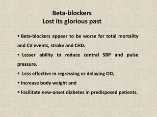 Beta-blockers
Lost its glorious past
 Beta-blockers appear to be worse for total mortality
and CV events, stroke and CHD.
 Lesser ability to reduce central SBP and pulse
pressure.
 Less effective in regressing or delaying OD,
 Increase body weight and
 Facilitate new-onset diabetes in predisposed patients.
 