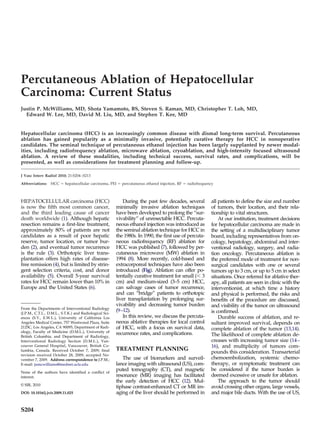 Percutaneous Ablation of Hepatocellular
Carcinoma: Current Status
Justin P. McWilliams, MD, Shota Yamamoto, BS, Steven S. Raman, MD, Christopher T. Loh, MD,
  Edward W. Lee, MD, David M. Liu, MD, and Stephen T. Kee, MD


Hepatocellular carcinoma (HCC) is an increasingly common disease with dismal long-term survival. Percutaneous
ablation has gained popularity as a minimally invasive, potentially curative therapy for HCC in nonoperative
candidates. The seminal technique of percutaneous ethanol injection has been largely supplanted by newer modal-
ities, including radiofrequency ablation, microwave ablation, cryoablation, and high-intensity focused ultrasound
ablation. A review of these modalities, including technical success, survival rates, and complications, will be
presented, as well as considerations for treatment planning and follow-up.

J Vasc Interv Radiol 2010; 21:S204 –S213

Abbreviations:    HCC ϭ hepatocellular carcinoma, PEI ϭ percutaneous ethanol injection, RF ϭ radiofrequency



HEPATOCELLULAR carcinoma (HCC)                               During the past few decades, several        all patients to define the size and number
is now the fifth most common cancer,                     minimally invasive ablation techniques          of tumors, their location, and their rela-
and the third leading cause of cancer                    have been developed to prolong the “sur-        tionship to vital structures.
death worldwide (1). Although hepatic                    vivability” of unresectable HCC. Percuta-           At our institution, treatment decisions
resection remains a first-line treatment,                neous ethanol injection was introduced as       for hepatocellular carcinoma are made in
approximately 80% of patients are not                    the seminal ablation technique for HCC in       the setting of a multidisciplinary tumor
candidates as a result of poor hepatic                   the 1980s. In 1990, the first use of percuta-   board, including representatives from on-
reserve, tumor location, or tumor bur-                   neous radiofrequency (RF) ablation for          cology, hepatology, abdominal and inter-
den (2), and eventual tumor recurrence                   HCC was published (7), followed by per-         ventional radiology, surgery, and radia-
is the rule (3). Orthotopic liver trans-                 cutaneous microwave (MW) ablation in            tion oncology. Percutaneous ablation is
plantation offers high rates of disease-                 1994 (8). More recently, cold-based and         the preferred mode of treatment for non-
free remission (4), but is limited by strin-             extracorporeal techniques have also been        surgical candidates with one or several
gent selection criteria, cost, and donor                 introduced (Fig). Ablation can offer po-        tumors up to 3 cm, or up to 5 cm in select
availability (5). Overall 5-year survival                tentially curative treatment for small (Ͻ 3     situations. Once referred for ablative ther-
rates for HCC remain lower than 10% in                   cm) and medium-sized (3–5 cm) HCC,              apy, all patients are seen in clinic with the
Europe and the United States (6).                        can salvage cases of tumor recurrence,          interventionist, at which time a history
                                                         and can “bridge” patients to orthotopic         and physical is performed, the risks and
                                                         liver transplantation by prolonging sur-        benefits of the procedure are discussed,
                                                         vivability and decreasing tumor burden          and visibility of the tumor on ultrasound
From the Departments of Interventional Radiology
(J.P.M., C.T.L., D.M.L., S.T.K.) and Radiological Sci-
                                                         (9–12).                                         is confirmed.
ences (S.Y., E.W.L.), University of California Los           In this review, we discuss the percuta-         Durable success of ablation, and re-
Angeles Medical Center, 757 Westwood Plaza, Suite        neous ablative therapies for local control      sultant improved survival, depends on
2125C, Los Angeles, CA 90095; Department of Radi-        of HCC, with a focus on survival data,          complete ablation of the tumor (13,14).
ology, Faculty of Medicine (D.M.L.), University of       recurrence rates, and complications.
British Columbia; and Department of Radiology,                                                           The likelihood of complete ablation de-
Interventional Radiology Section (D.M.L.), Van-                                                          creases with increasing tumor size (14 –
couver General Hospital, Vancouver, British Co-                                                          16), and multiplicity of tumors com-
lumbia, Canada. Received October 7, 2009; final          TREATMENT PLANNING
                                                                                                         pounds this consideration. Transarterial
revision received October 28, 2009; accepted No-
vember 7, 2009. Address correspondence to J.P.M.;           The use of biomarkers and surveil-           chemoembolization, systemic chemo-
E-mail: jumcwilliams@mednet.ucla.edu                     lance imaging with ultrasound (US), com-        therapy, or symptomatic treatment can
                                                         puted tomography (CT), and magnetic             be considered if the tumor burden is
None of the authors have identified a conflict of
interest.                                                resonance (MR) imaging has facilitated          deemed excessive or unsafe for ablation.
                                                         the early detection of HCC (12). Mul-               The approach to the tumor should
© SIR, 2010
                                                         tiphase contrast-enhanced CT or MR im-          avoid crossing other organs, large vessels,
DOI: 10.1016/j.jvir.2009.11.025                          aging of the liver should be performed in       and major bile ducts. With the use of US,


S204
 