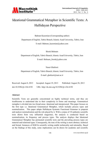 International Journal of Linguistics
ISSN 1948-5425
2013, Vol. 5, No. 4

Ideational Grammatical Metaphor in Scientific Texts: A
Hallidayan Perspective
Bahram Kazemian (Corresponding author)
Department of English, Tabriz Branch, Islamic Azad University, Tabriz, Iran
E-mail: Bahram_kazemian@yahoo.com

Biook Behnam
Department of English, Tabriz Branch, Islamic Azad University, Tabriz, Iran
E-mail: Behnam_biook@yahoo.com

Naser Ghafoori
Department of English, Tabriz Branch, Islamic Azad University, Tabriz, Iran
E-mail: ghafoori@iaut.ac.ir

Received: August 8, 2013
doi:10.5296/ijl.v5i4.4192

Accepted: August 19, 2013

Published: August 28, 2013

URL: http://dx.doi.org/10.5296/ijl.v5i4.4192

Abstract
Scientific Texts are generally concentrated on highly technical terms, and they are
troublesome to understand due to their complexity in forms and meanings. Grammatical
metaphor is divided into two broad areas: ideational and interpersonal. This paper focuses on
the first type i.e. Ideational Grammatical Metaphor, which includes process types and
nominalization. This paper adopts Hallidayan Systemic Functional Grammar to pinpoint
and analyze nominalization and the role played by it. With a corpus of 10 authentic scientific
texts drawn from very influential magazines, the analysis is conducted based on
nominalization, its frequency and process types. The analysis displays that Ideational
Grammatical Metaphor has permeated scientific texts and the prevailing process types are
material and relational types. Consequently, the tone of the writing is more abstract, technical
and formal. Instances of IGM In scientific writing enable technicality and rationality. Based
on the findings of this study, some implications can be drawn for academic and scientific
146

www.macrothink.org/ijl

 