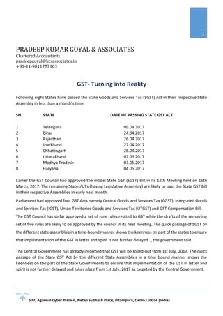 PRADEEP KUMAR GOYAL & ASSOCIATES
Chartered Accountants
pradeepgoyal@kcsassociates.in
+91-11-9811777103
577, Agarwal Cyber Plaza-II, Netaji Subhash Place, Pitampura, Delhi-110034 (India)
1
GST- Turning into Reality
Following eight States have passed the State Goods and Services Tax (SGST) Act in their respective State
Assembly in less than a month’s time.
SN STATE DATE OF PASSING STATE GST ACT
1 Telangana 09.04.2017
2 Bihar 24.04.2017
3 Rajasthan 26.04.2017
4 Jharkhand 27.04.2017
5 Chhattisgarh 28.04.2017
6 Uttarakhand 02.05.2017
7 Madhya Pradesh 03.05.2017
8 Haryana 04.05.2017
Earlier the GST Council had approved the model State GST (SGST) Bill in its 12th Meeting held on 16th
March, 2017. The remaining States/UTs (having Legislative Assembly) are likely to pass the State GST Bill
in their respective Assemblies in early next month.
Parliament had approved four GST Acts namely Central Goods and Services Tax (CGST), Integrated Goods
and Services Tax (IGST), Union Territories Goods and Services Tax (UTGST) and GST Compensation Bill.
The GST Council has so far approved a set of nine rules related to GST while the drafts of the remaining
set of five rules are likely to be approved by the council in its next meeting. The quick passage of SGST by
the different state assemblies in a time-bound manner shows the keenness on part of the states to ensure
that implementation of the GST in letter and spirit is not further delayed…, the government said.
The Central Government has already informed that GST will be rolled-out from 1st July, 2017. The quick
passage of the State GST Act by the different State Assemblies in a time bound manner shows the
keenness on the part of the State Governments to ensure that implementation of the GST in letter and
spirit is not further delayed and takes place from 1st July, 2017 as targeted by the Central Government.
 